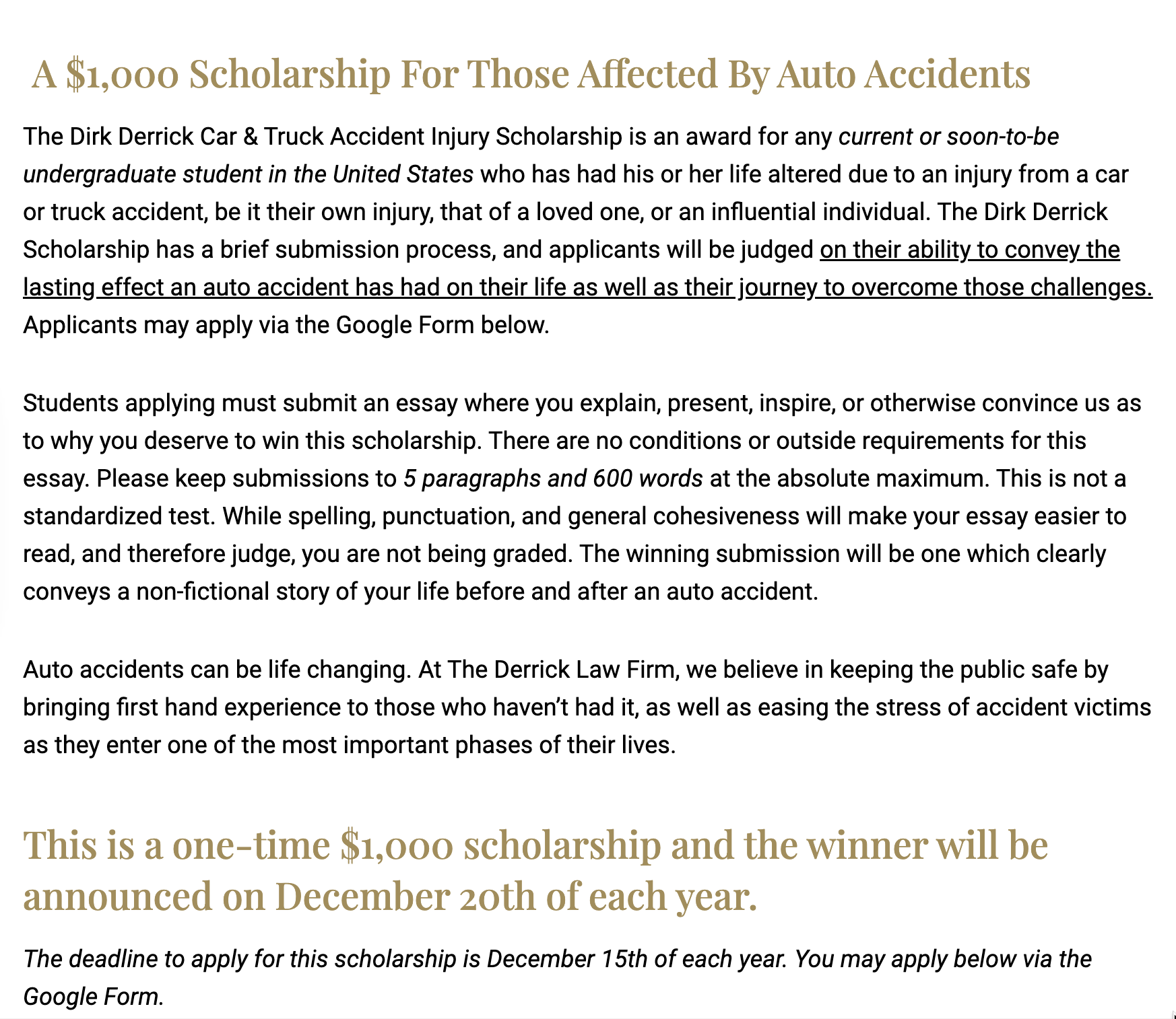 A $1,000 Scholarship For Those Affected By Auto Accidents The Dirk Derrick Car & Truck Accident Injury Scholarship is an award for any current or soon-to-be undergraduate student in the United States who has had his or her life altered due to an injury from a car or truck accident, be it their own injury, that of a loved one, or an influential individual. The Dirk Derrick Scholarship has a brief submission process, and applicants will be judged on their ability to convey the lasting effect an auto accident has had on their life as well as their journey to overcome those challenges. Applicants may apply via the Google Form below. Students applying must submit an essay where you explain, present, inspire, or otherwise convince us as to why you deserve to win this scholarship. There are no conditions or outside requirements for this essay. Please keep submissions to 5 paragraphs and 600 words at the absolute maximum. This is not a standardized test. While spelling, punctuation, and general cohesiveness will make your essay easier to read, and therefore judge, you are not being graded. The winning submission will be one which clearly conveys a non-fictional story of your life before and after an auto accident. Auto accidents can be life changing. At The Derrick Law Firm, we believe in keeping the public safe by bringing first hand experience to those who haven’t had it, as well as easing the stress of accident victims as they enter one of the most important phases of their lives. This is a one-time $1,000 scholarship and the winner will be announced on December 20th of each year. The deadline to apply for this scholarship is December 15th of each year. You may apply below via the Google Form.