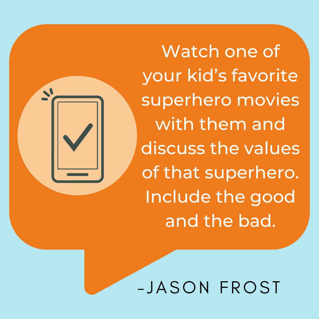 Healthy Screen Habit Takeaway: Watch one of your kid’s favorite superhero movies with them and discuss the values of that superhero. Include the good and the bad. Healthy Screen Habit Takeaway