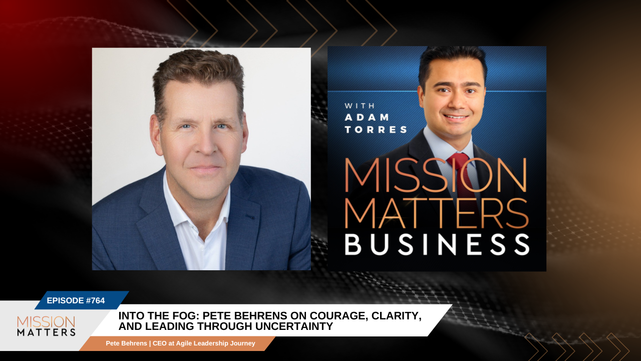 Mission Matters Business podcast hosted by Adam Torres. Episode 764 Into the fog: Pete Behrens on Courage, Clarity, and Leading Through Uncertainty.