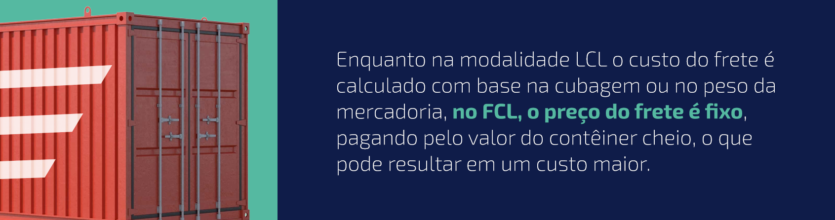 Enquanto na modalidade LCL o custo do frete é calculado com base na cubagem ou no peso da mercadoria, no FCL, o preço do frete é fixo, pagando pelo valor do contêiner cheio, o que pode resultar em um custo maior.