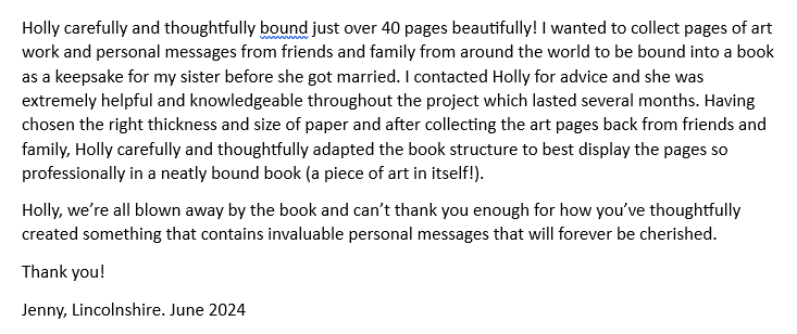 A customer has given positive feedback.
Holly carefully and thoughtfully bound just over 40 pages beautifully! I wanted to collect pages of art work and personal messages from friends and family from around the world to be bound into a book as a keepsake for my sister before she got married. I contacted Holly for advice and she was extremely helpful and knowledgeable throughout the project which lasted several months. Having chosen the right thickness and size of paper and after collecting the art pages back from friends and family Holly carefully and thoughtfully adapted the book structure to best display the pages so professionally in a neatly bound book (a piece of art in itself!).
Holly we’re all blown away by the book and can’t thank you enough for how you’ve thoughtfully created something that contains invaluable personal messages that will forever be cherished.
Thank you!
From Jenny in Lincolnshire. June 2024