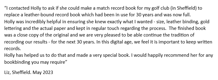 A customer has given positive feedback.
I contacted Holly to ask if she could make a match record book for my golf club in Sheffield to replace a leather bound record book which had been in use for 30 years and was now full.
Holly was incredibly helpful in ensuring she knew exactly what I wanted size leather binding gold lettering and the actual paper and kept in regular touch regarding the process. The finished book was a close copy of the original and we are very pleased to be able continue the tradition of recording our results for the next 30 years. In this digital age we feel it is important to keep written records.
Holly has helped us to do that and made a very special book. I would happily recommend her for any bookbinding you may require. From Liz in Sheffield. May 2023.