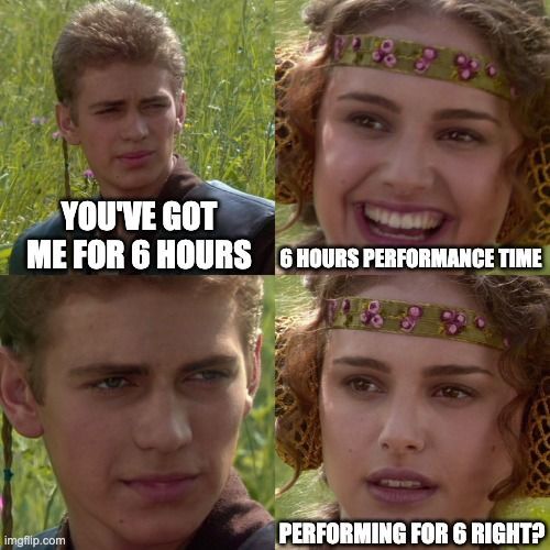 You 've got me for 6 hours 6 hours performance time performing for 6 right ? Meme
