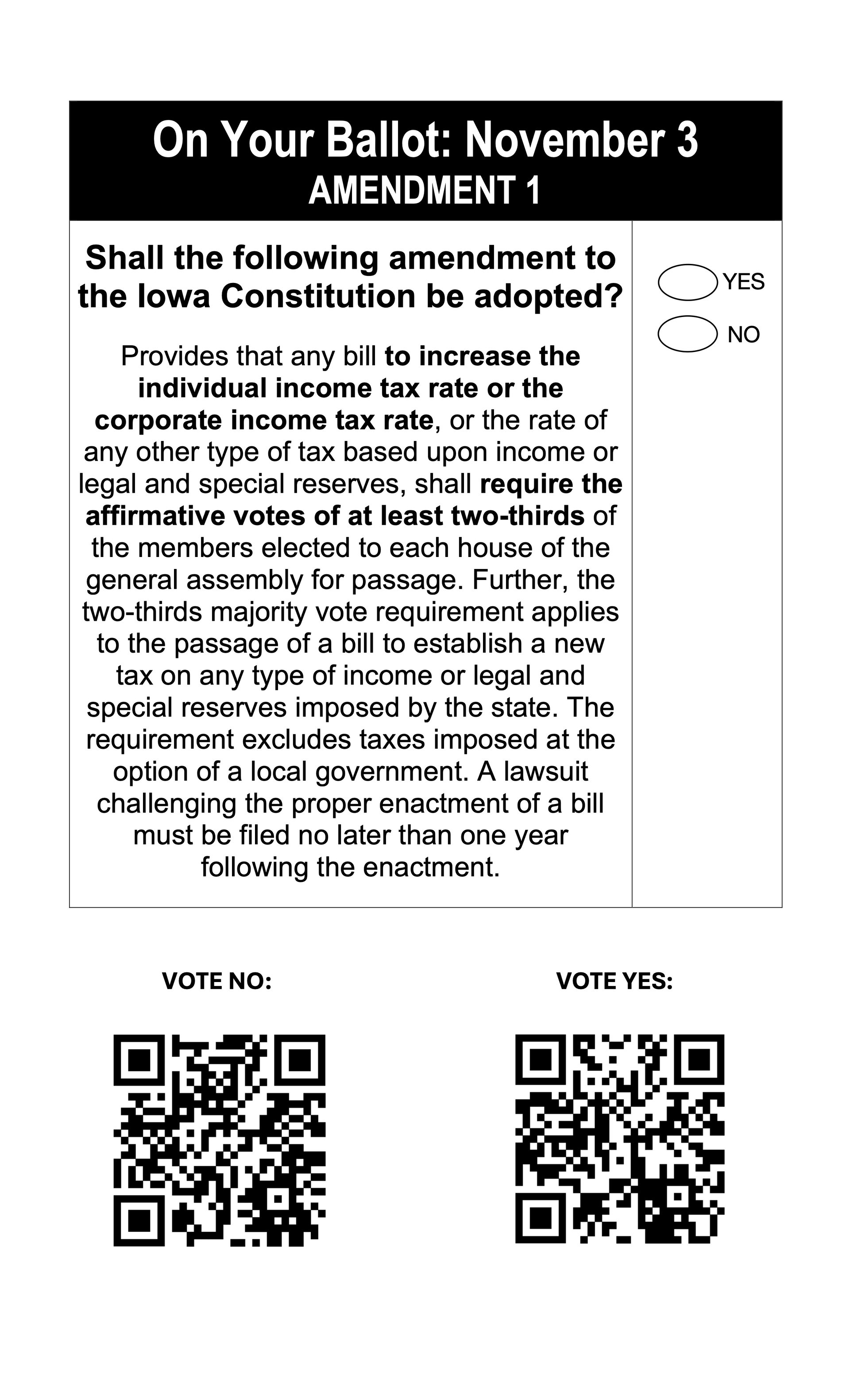 Actual ballot language - Shall the following amendment to the Iowa Constitution be adopted?
Provides that any bill to increase the individual income tax rate or the corporate income tax rate, or the rate of any other type of tax based upon income or legal and special reserves, shall require the affirmative votes of at least two-thirds of the members elected to each house of the general assembly for passage. Further, the two-thirds majority vote requirement applies to the passage of a bill to establish a new tax on any type of income or legal and special reserves imposed by the state. The requirement excludes taxes imposed at the option of a local government. A lawsuit challenging the proper enactment of a bill must be filed no later than one year following the enactment. 
