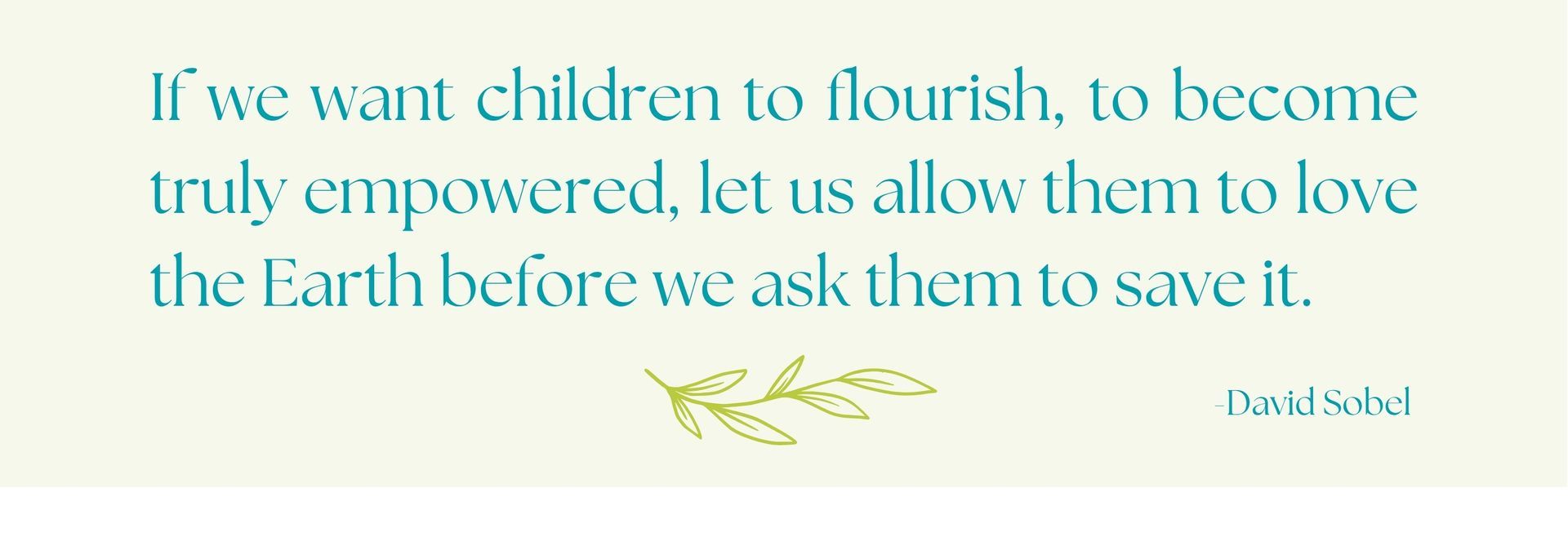 If we want children to flourish, to become truly empowered, let us allow them to love the Earth before we ask them to save it; a quote by author, educator and researcher David Sobel.