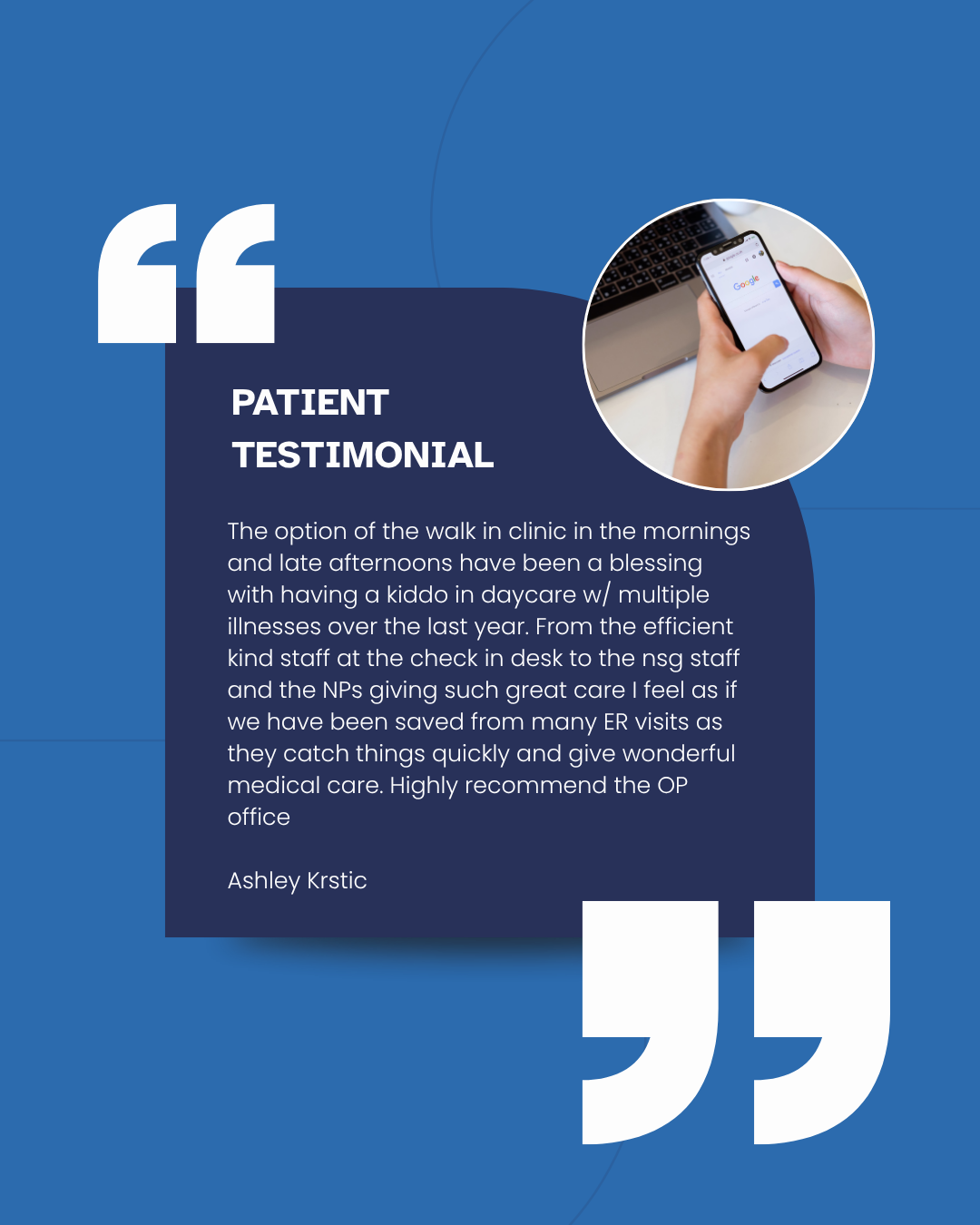 Blue patient testimonial card with white quotation marks and a small circular photo of a phone in hand. In the quote, it reads patient testimonial - The option of the walk in clinic in the mornings and late afternoons have been a blessing with having a kiddo in daycare w/ multiple illnesses over the last year. From the efficient kind staff at the check in desk to the nsg staff and the NPs giving such great care I feel as if we have been saved from many ER visits as they catch things quickly and give wonderful medical care. Highly recommend the OP office. Ashley Krstic