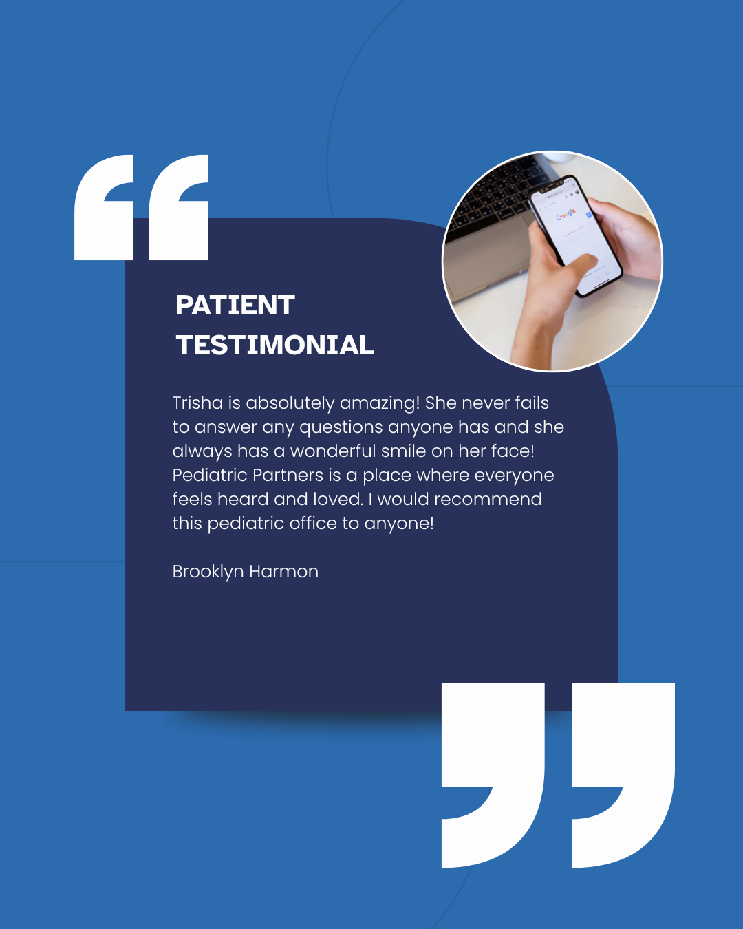 Blue testimonial quote card with white text and a circular photo of a hand holding a phone. Inside the quotes it reads patient testimonial. Trisha is absolutely amazing! She never fails to answer any questions anyone has and she always has a wonderful smile on her face! Pediatric Partners is a place where everyone feels heard and loved. I would recommend this pediatric office to anyone! Brooklyn Harmon