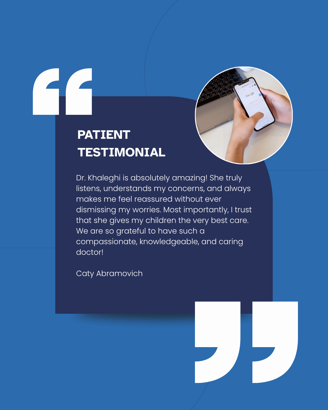 Blue testimonial card with white quotes and a small circular photo of a phone in hand. Inside quotations it reads patient testimonial. Dr. Khaleghi is absolutely amazing! She truly listens, understands my concerns, and always makes me feel reassured without ever dismissing my worries. Most importantly, I trust that she gives my children the very best care. We are so grateful to have such a compassionate, knowledgeable, and caring doctor! Caty Abromavich