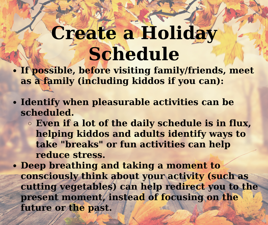 The background of this image is a wood table surrounded by orange and red leaves. In black text, it reads "Creating a Holiday Schedule. If possible, before visiting family/friends, meet as a family (including kiddos if you can): Identify when pleasurable activities can be scheduled; Even if a lot of the daily schedule is in flux, helping kiddos and adults identify ways to take "breaks" or fun activities can help reduce stress; Deep breathing and taking a moment to consciously think about your activity (such as cutting vegetables) can help redirect you to the present moment, instead of focusing on the future or the past."