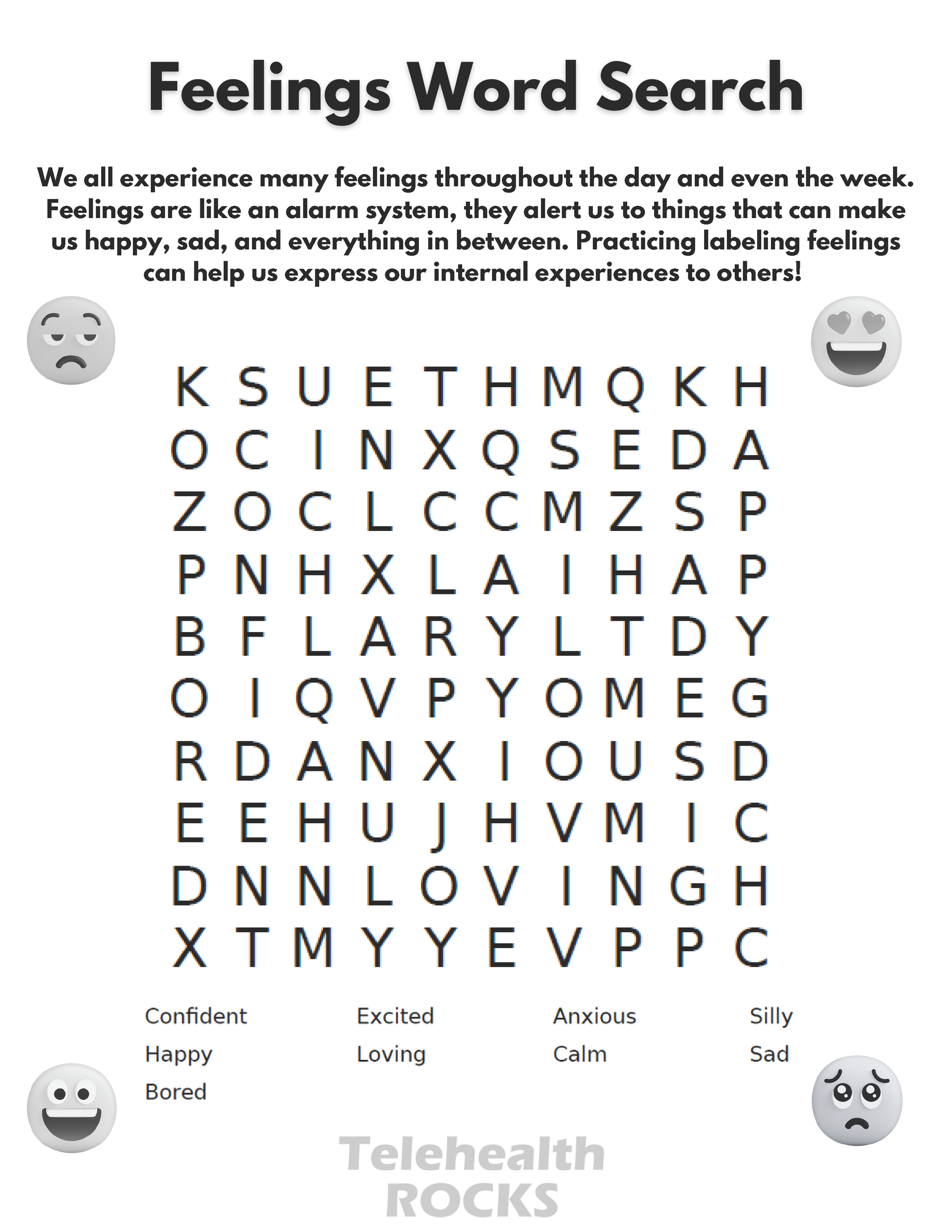 A white sheet of paper with a word search in the middle. The text is big and dark. The title reads "Feelings Word Search" and the text just below the title reads "We all experience many feelings throughout the day and even the week.
Feelings are like an alarm system, they alert us to things that can make
us happy, sad, and everything in between. Practicing labeling feelings
can help us express our internal experiences to others" There are four emoticons in each corner of the word search, each representing a different emotion. The top left emoji looks sad, the bottom left looks happy, the bottom right looks sad and the top right has heart eyes. The words to look for in the word search are confident, happy, bored, excited, loving, anxious, calm, silly and sad and are listed at the bottom. The Telehealth ROCKS logo is at the bottom of the page.