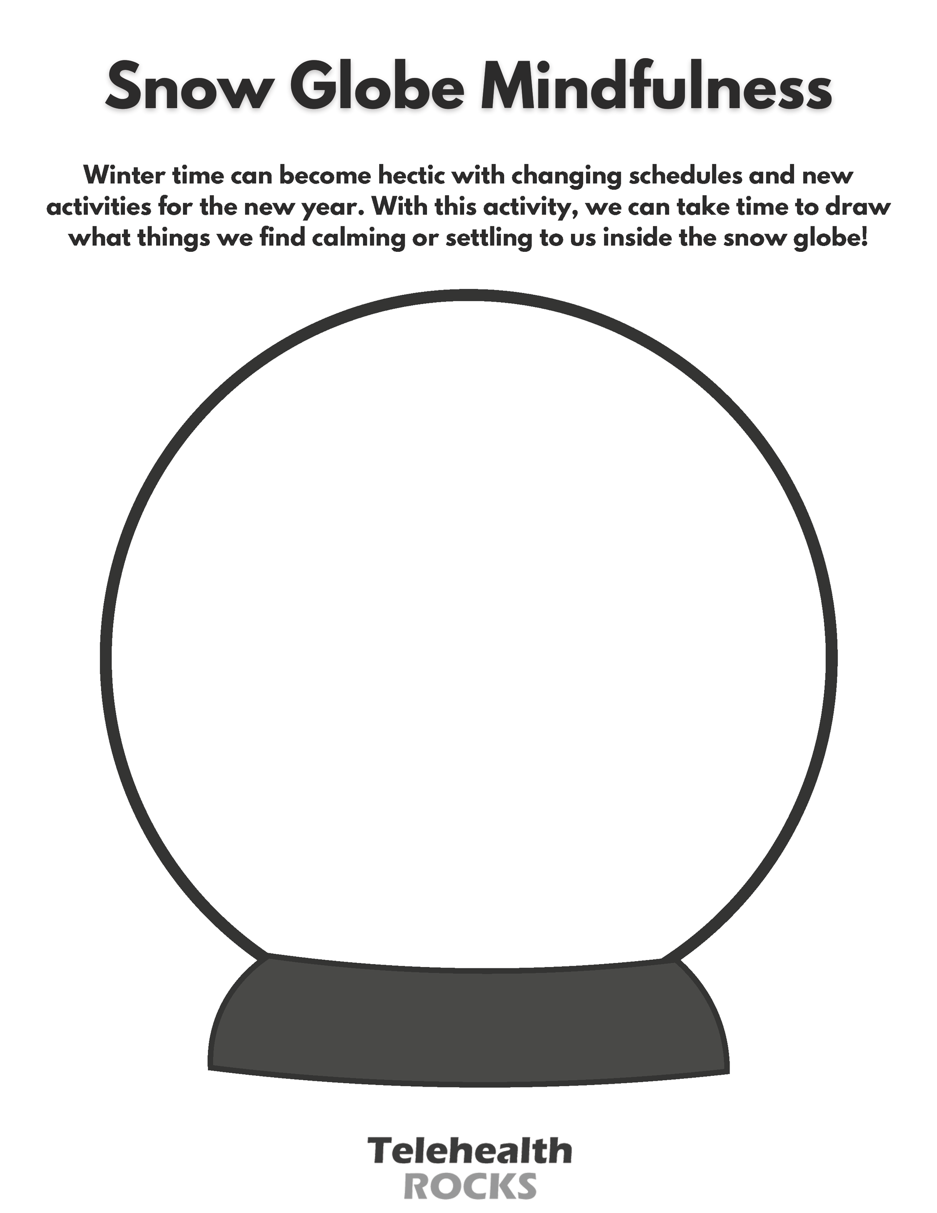 A white sheet with an illustration of a snow globe in the middle. The snow globe is outlined in dark gray. Above the snow globe is dark, sans serif text that reads "Snow Globe Mindfulness." Below that text is similar looking text that reads "Winter time can become hectic with changing schedules and new activities for the new year. With this activity, we can take time to draw what things we find calming or settling to us inside the snow globe!" The Telehealth ROCKS logo is at the bottom of the page.