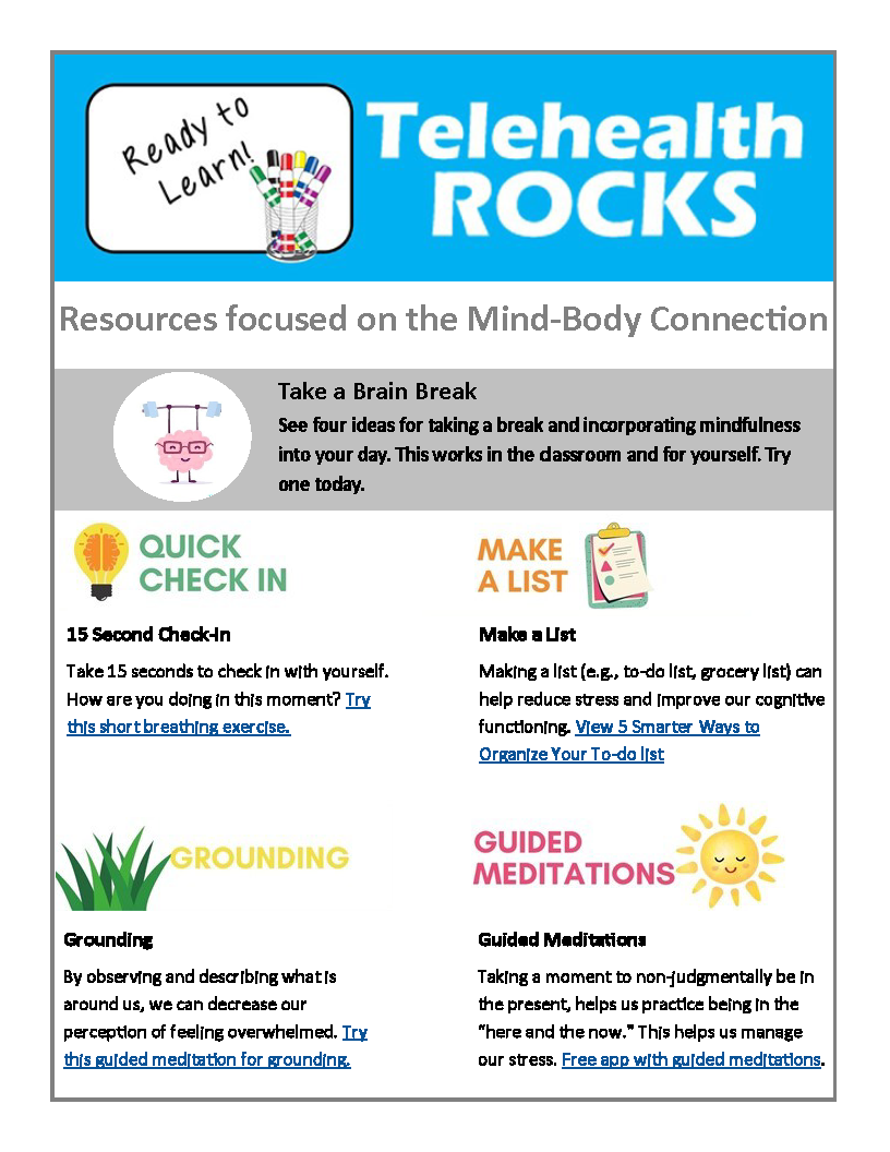 A white sheet titled "Resources focused on the Mind-Body Connection" in gray lettering. Above the title, at the top of the page, there is a blue rectangle with the Telehealth Rocks logo in white on the right side of it. On the left side of the rectangle is an illustration of a white board with markers and the words "Ready to Learn" on it in black lettering. Below the title there is a gray rectangular box with the words "Take a Brain Break. See four ideas for taking a break and incorporating mindfulness into your day. This works in the classroom and for yourself. Try one today." The words are in dark lettering. In the gray rectangle, to the left of the words, there is an illustration of a brain with glasses weightlifting in a white circle. Below the rectangle are four activities. The activity in the top left reads "Quick Check In" in green with an illustration of a yellow lightbulb with a brain inside of it to the left of it. The description for this activity reads "Take 15 seconds to check in with yourself. How are you doing in this moment? Try this short breathing exervise." The last sentence is hyperlinked. The activity in the top right reads "Make a list" in orange with an illustration of a green, pink, and beige clipboard to the right of it. The description for this activity reads "Making a list (e.g., to-do list, grocery list) can help reduce stress and improve our cognitive functioning. View 5 smarter ways to organize your to-do list." The last sentence is hyperlinked. The activity in the bottom left reads "Grounding" in yellow with an illustration of green grass to the left of it. The description reads "By observing and describing what is around us, we can decrease our perception of feeling overwhelmed. Try this guided meditation for grounding." The last sentence is hyperlinked. The activity in the bottom right reads "Guided meditations" in pink with an illustration of a yellow sun to the right of it. The description reads "Taking a moment to non-judgmentally be in the present, helps us practice being in the "here and the now." This helps us manage our stress. Free app with guided meditations." The last sentence is hyperlinked. There is a thin gray outline and then a thick white outline around all of the content.