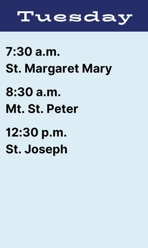 Tuesday schedule: 7:30 a.m. St. Margaret Mary, 8:30 a.m. Mt. Peter, 12:30 p.m. St. Joseph