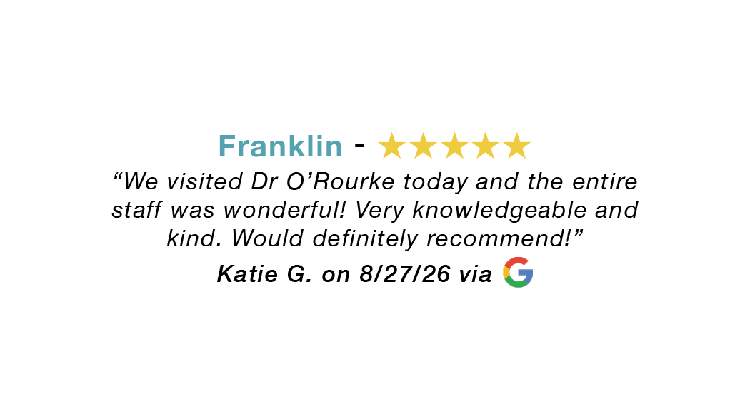 Franklin 5-star review: Visited Dr. O'Rourke today and the entire staff was wonderful. Very knowledgeable and kind. Would recommend!