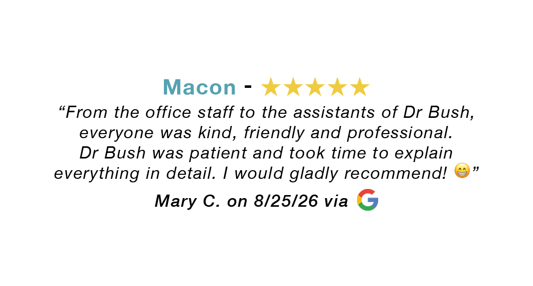 Macon GA 5-star review: From office staff to Dr. Bush, everyone was kind. Dr. Bush was patient and took time to explain everything in detail. Gladly recommend.