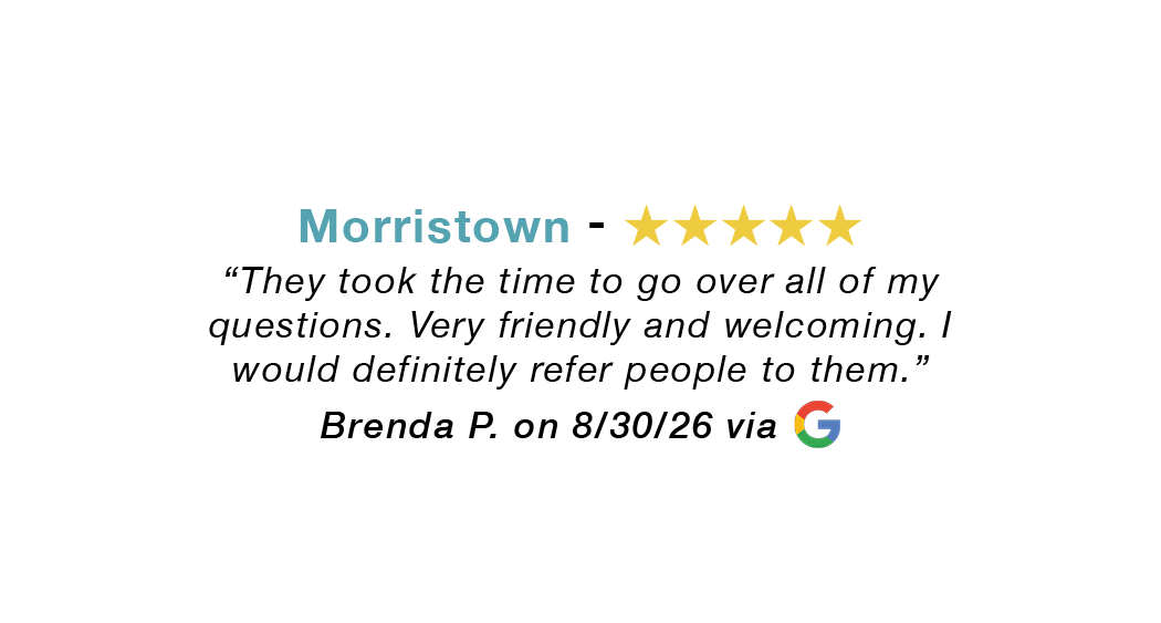 Morristown 5 star google review: Took the time to go over all my questions. Very friendly and welcoming. Would definitely refer people to them.