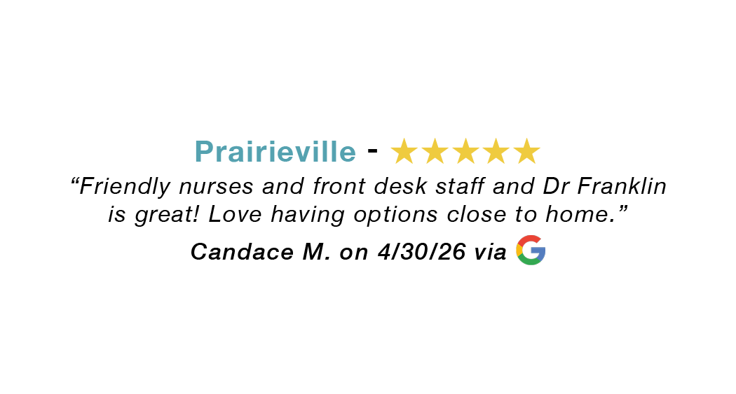 Prairieville five-star google review: Friendly nurses and front-desk staff. Dr. Franklin is great. Love having options close to home.
