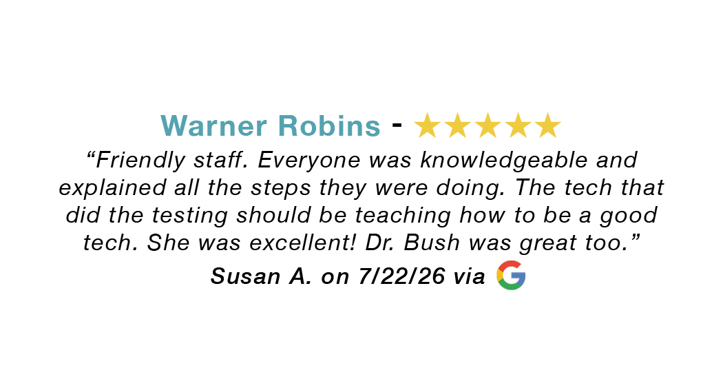Warner Robins 5-star review: Friendly staff. Everyone was knowledgeable and explained all the steps. The tech that did the testing should be teaching how to be a good tech. Dr. Bush was great.