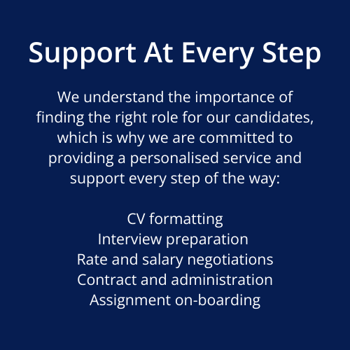 We understand the importance of finding the right role for our candidates, which is why we are committed to providing a personalised service and support every step of the way: CV formatting Interview preparation Rate and salary negotiations Contract and administration Assignment on-boarding Support At Every Step