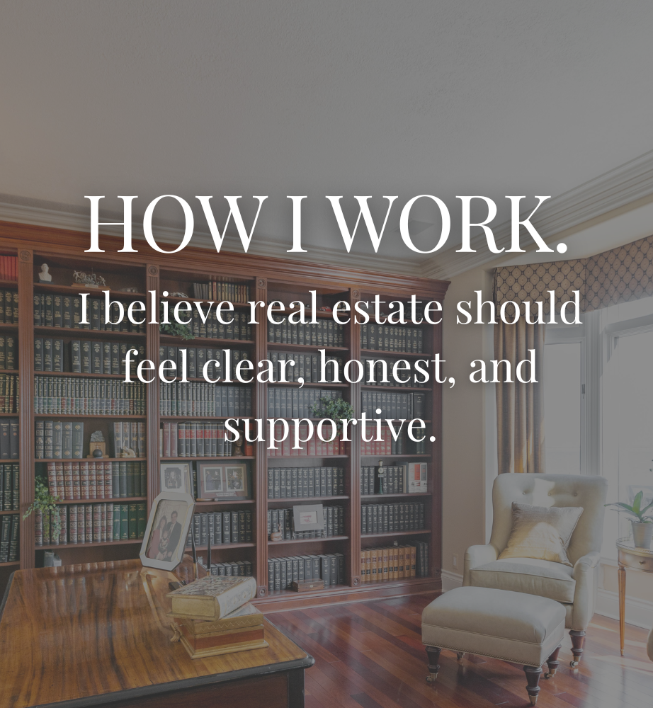 HOW I WORK. I believe real estate should feel clear, honest, and supportive.