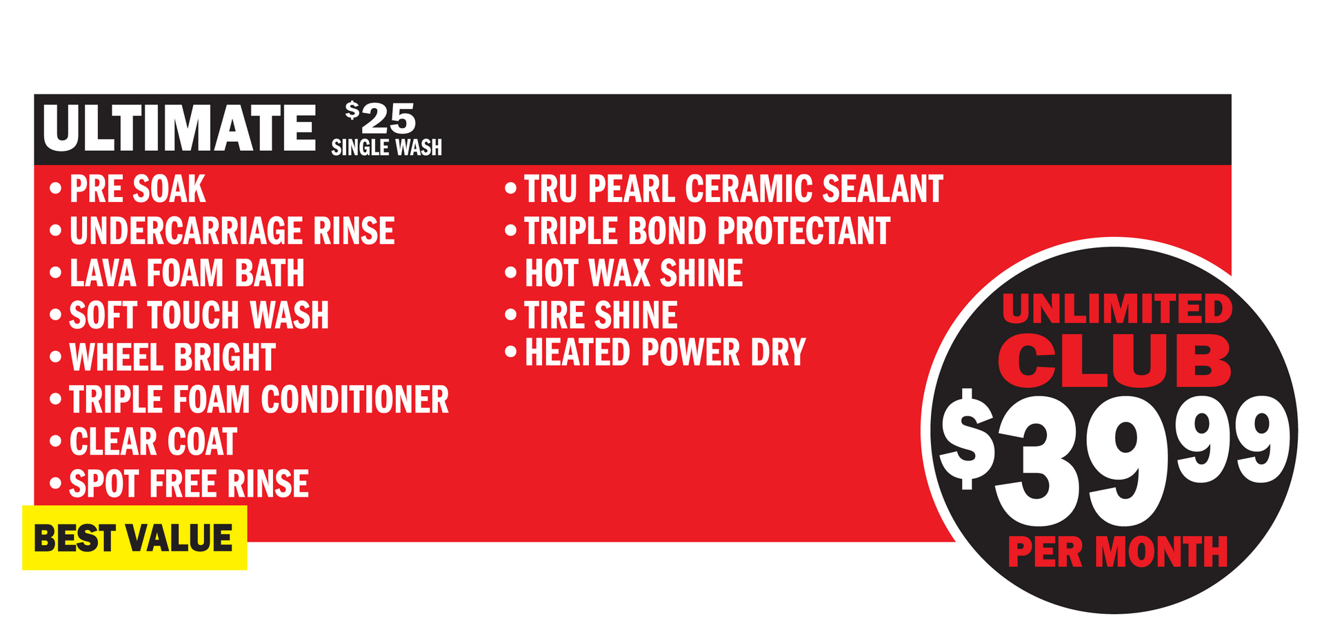 Our Best Value, the Ultimate Wash Includes:
Presoak
Lava Foam Bath
Soft Touch Wash
Wheel Bright
Triple Bond Protectant
Triple Foam
Clear Coat Protectant
Spot-Free Rinse
Tru-Pearl Ceramic Sealant
Hot Wax Shine
Tire Shine
Heated Power Dry
$22 for a single wash
$39.99/month for the Unlimited Club