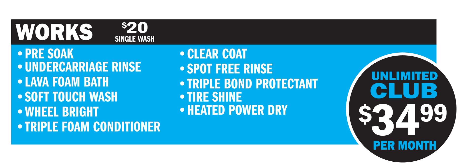 The Works Wash Includes:
Presoak
Lava Foam Bath
Soft Touch Wash
Wheel Bright
Triple Bond Protectant
Triple Foam
Clear Coat Protectant
Spot-Free Rinse
Heated Power Dry
$18 for a single wash
$34.99/month for the Unlimited Club