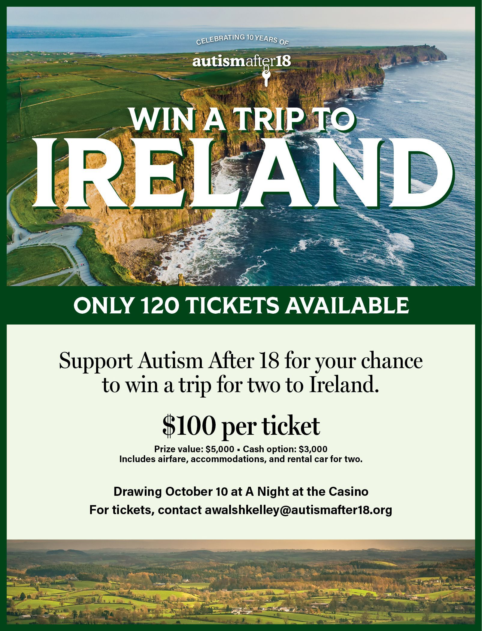 Win a trip to Ireland raffle flyer for Autism After 18. $100 per ticket, only 120 tickets available. Prize value $5,000 with a $3,000 cash option; includes airfare, accommodations and rental car for two. Drawing October 10 at A Night at the Casino. For tickets, contact awalshkelley@autismafter18.org.