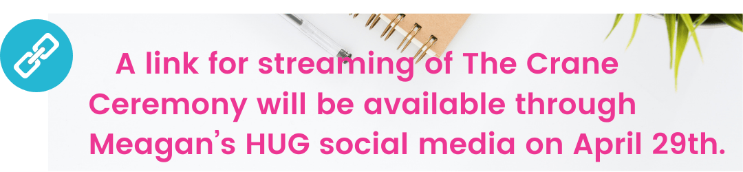 a link for streaming of the crane ceremony will be available through Meagan's HUG social media on April 29th
